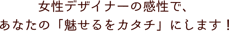 女性デザイナーの感性で、あなたの「魅せるをカタチ」にします！